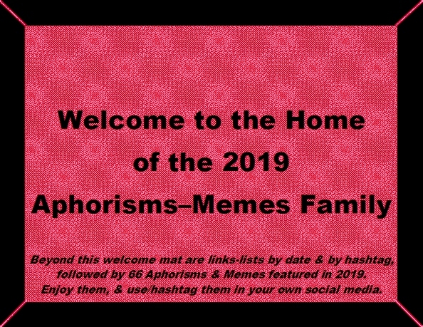 Welcome to the Home of the 2019 Aphorisms-Memes Family. Beyond this welcome mat are links-lists by date & by hashtag, followed by 66 Aphorisms & Memes featured in 2019. Enjoy them, & use/hashtag them in your own social media.
